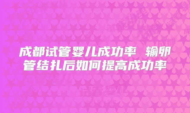 成都试管婴儿成功率 输卵管结扎后如何提高成功率