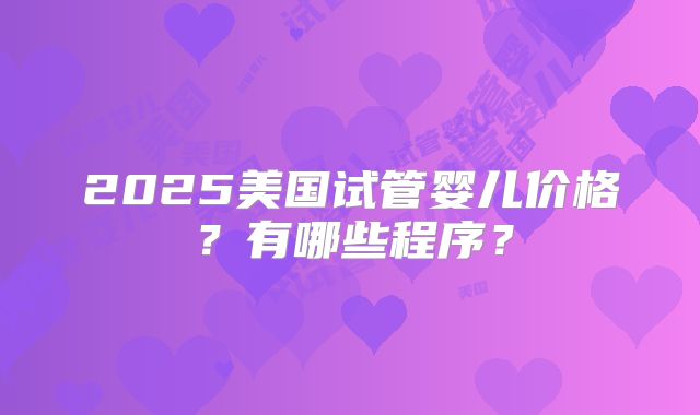 2025美国试管婴儿价格？有哪些程序？
