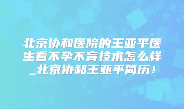 北京协和医院的王亚平医生看不孕不育技术怎么样_北京协和王亚平简历！