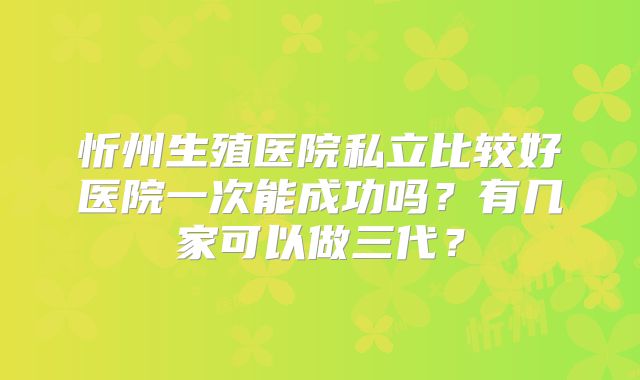 忻州生殖医院私立比较好医院一次能成功吗？有几家可以做三代？