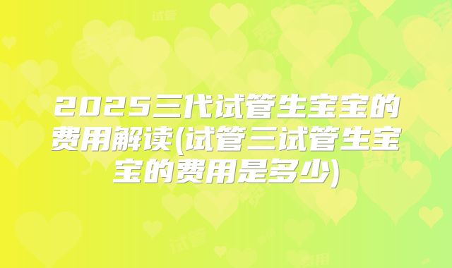 2025三代试管生宝宝的费用解读(试管三试管生宝宝的费用是多少)