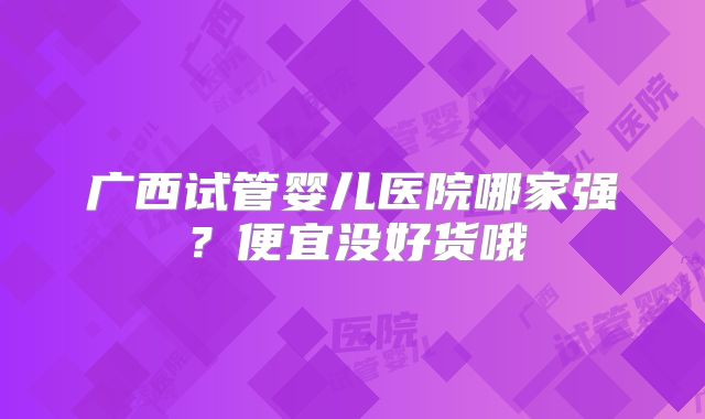 广西试管婴儿医院哪家强？便宜没好货哦