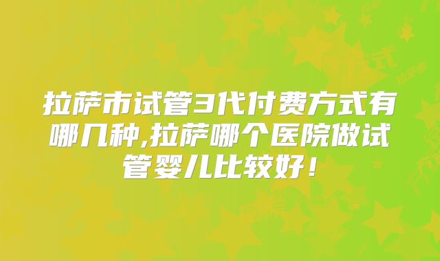拉萨市试管3代付费方式有哪几种,拉萨哪个医院做试管婴儿比较好！