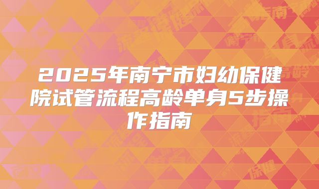 2025年南宁市妇幼保健院试管流程高龄单身5步操作指南
