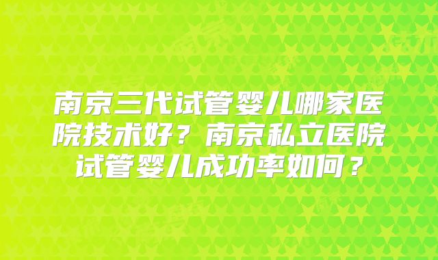 南京三代试管婴儿哪家医院技术好？南京私立医院试管婴儿成功率如何？