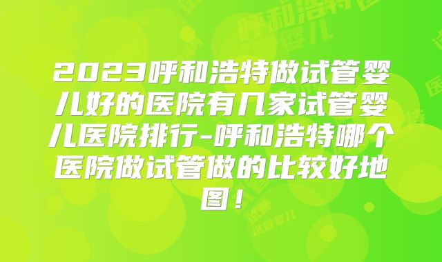 2023呼和浩特做试管婴儿好的医院有几家试管婴儿医院排行-呼和浩特哪个医院做试管做的比较好地图！