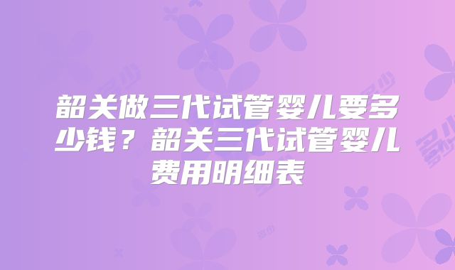 韶关做三代试管婴儿要多少钱？韶关三代试管婴儿费用明细表