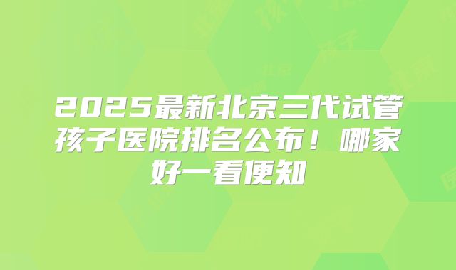 2025最新北京三代试管孩子医院排名公布！哪家好一看便知