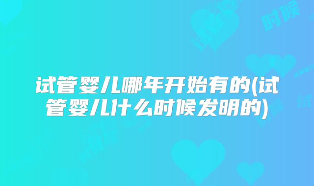 试管婴儿哪年开始有的(试管婴儿什么时候发明的)