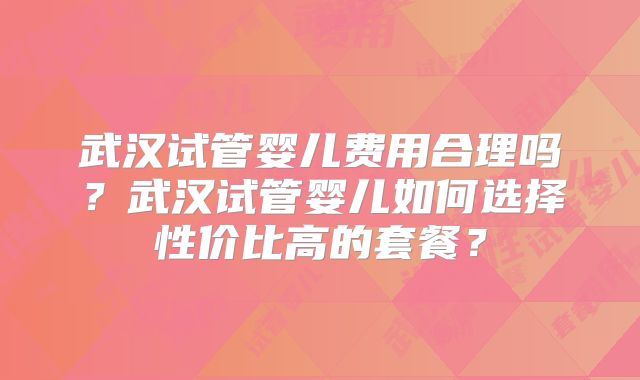 武汉试管婴儿费用合理吗？武汉试管婴儿如何选择性价比高的套餐？
