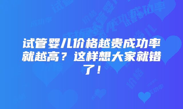 试管婴儿价格越贵成功率就越高？这样想大家就错了！