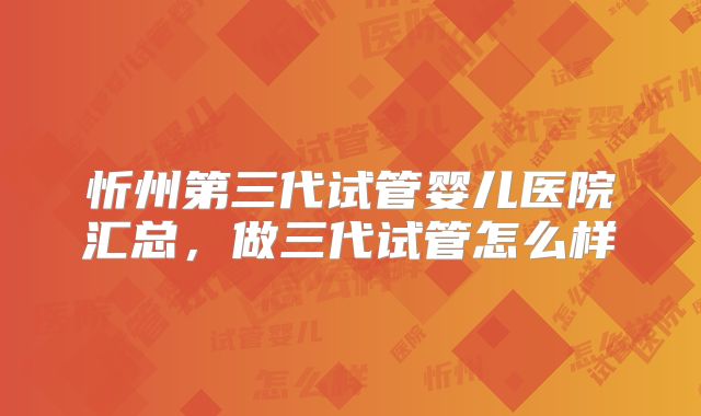 忻州第三代试管婴儿医院汇总，做三代试管怎么样
