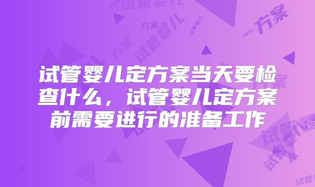 试管婴儿定方案当天要检查什么,试管婴儿定方案前需要进行的准备工作
