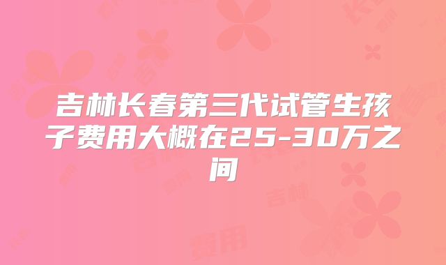 吉林长春第三代试管生孩子费用大概在25-30万之间