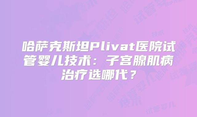 哈萨克斯坦Plivat医院试管婴儿技术:子宫腺肌病治疗选哪代?
