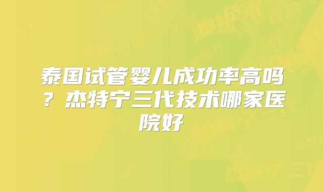 泰国试管婴儿成功率高吗?杰特宁三代技术哪家医院好