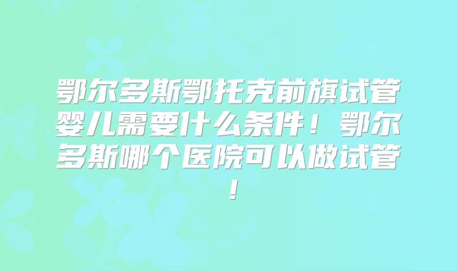 鄂尔多斯鄂托克前旗试管婴儿需要什么条件！鄂尔多斯哪个医院可以做试管！