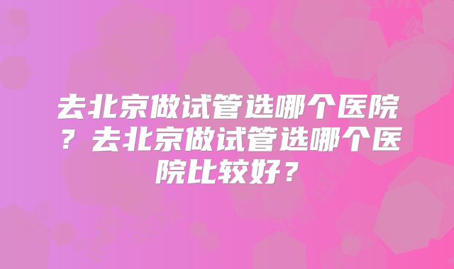 去北京做试管选哪个医院？去北京做试管选哪个医院比较好？