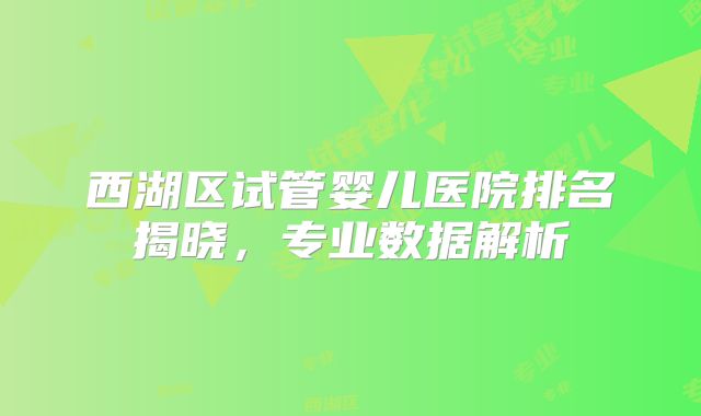 西湖区试管婴儿医院排名揭晓，专业数据解析