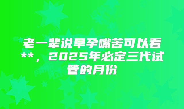 老一辈说早孕嘴苦可以看**,2025年必定三代试管的月份