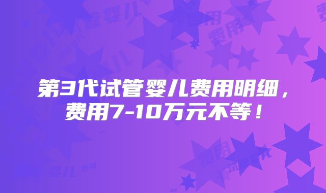第3代试管婴儿费用明细，费用7-10万元不等！