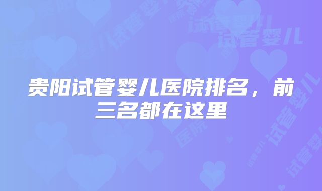 贵阳试管婴儿医院排名，前三名都在这里