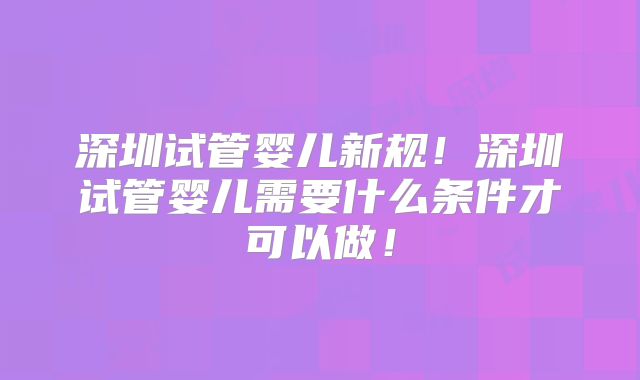 深圳试管婴儿新规！深圳试管婴儿需要什么条件才可以做！