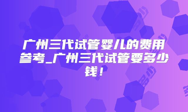 广州三代试管婴儿的费用参考_广州三代试管要多少钱！