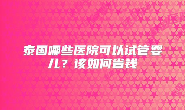 泰国哪些医院可以试管婴儿？该如何省钱