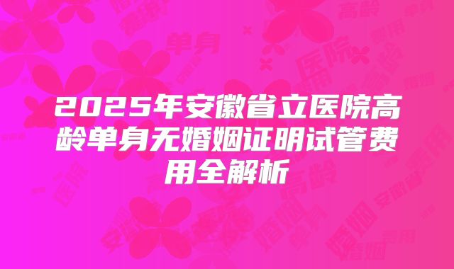 2025年安徽省立医院高龄单身无婚姻证明试管费用全解析
