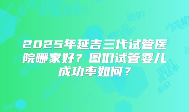 2025年延吉三代试管医院哪家好？图们试管婴儿成功率如何？