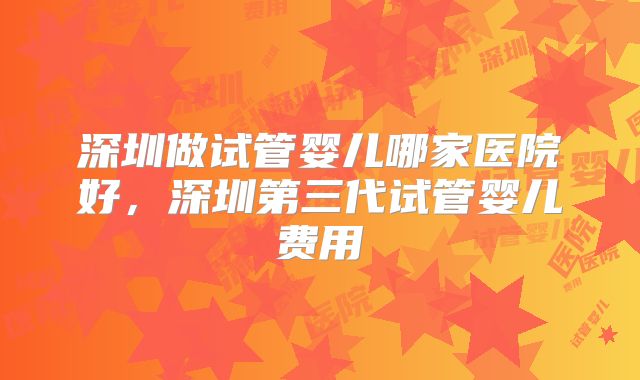 深圳做试管婴儿哪家医院好，深圳第三代试管婴儿费用