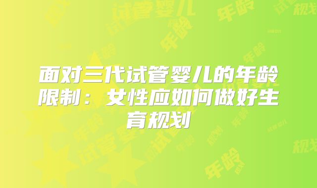 面对三代试管婴儿的年龄限制:女性应如何做好生育规划