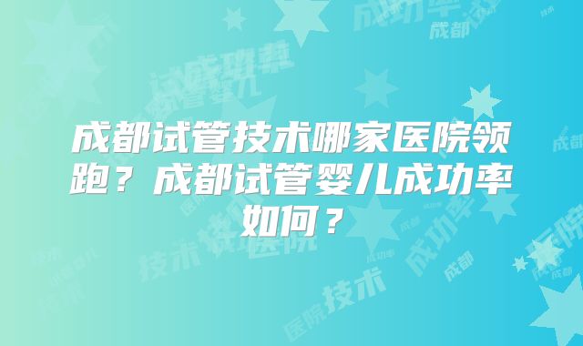 成都试管技术哪家医院领跑?成都试管婴儿成功率如何?
