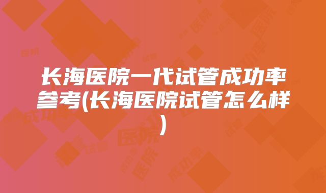 长海医院一代试管成功率参考(长海医院试管怎么样)
