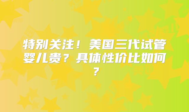 特别关注！美国三代试管婴儿贵？具体性价比如何？