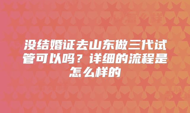 没结婚证去山东做三代试管可以吗？详细的流程是怎么样的