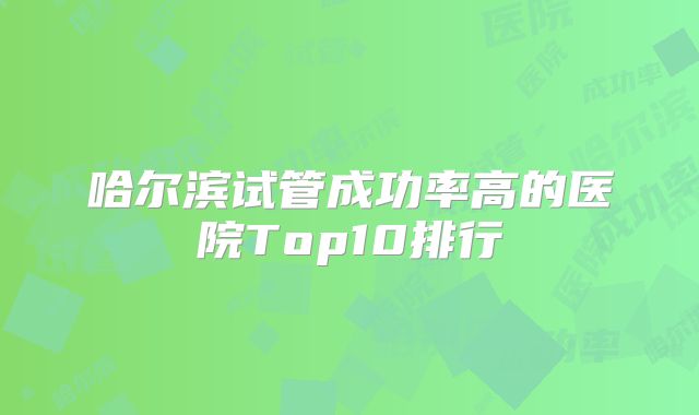 哈尔滨试管成功率高的医院Top10排行