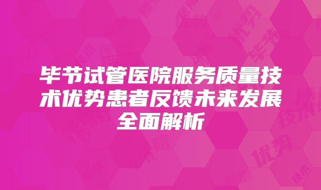 毕节试管医院服务质量技术优势患者反馈未来发展全面解析