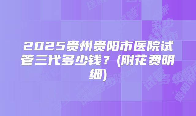 2025贵州贵阳市医院试管三代多少钱？(附花费明细)