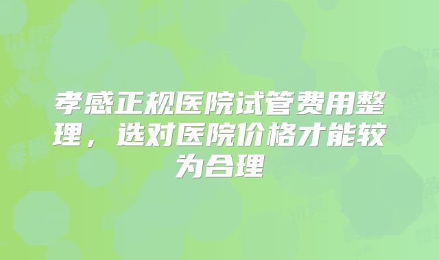 孝感正规医院试管费用整理，选对医院价格才能较为合理