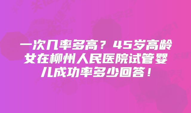 一次几率多高？45岁高龄女在柳州人民医院试管婴儿成功率多少回答！