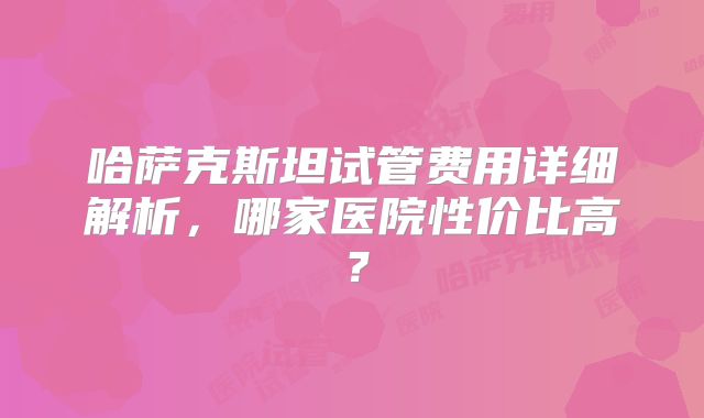 哈萨克斯坦试管费用详细解析，哪家医院性价比高？