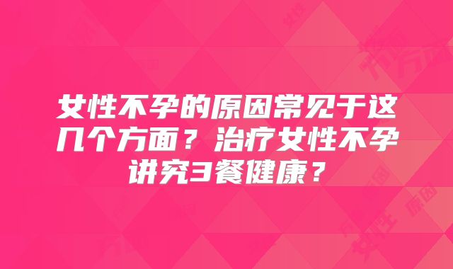 女性不孕的原因常见于这几个方面？治疗女性不孕讲究3餐健康？