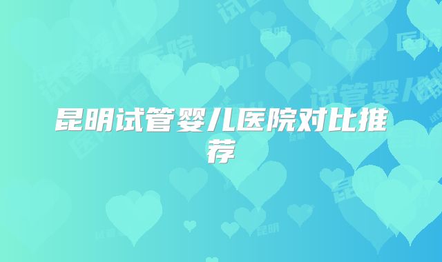 昆明试管婴儿医院对比推荐