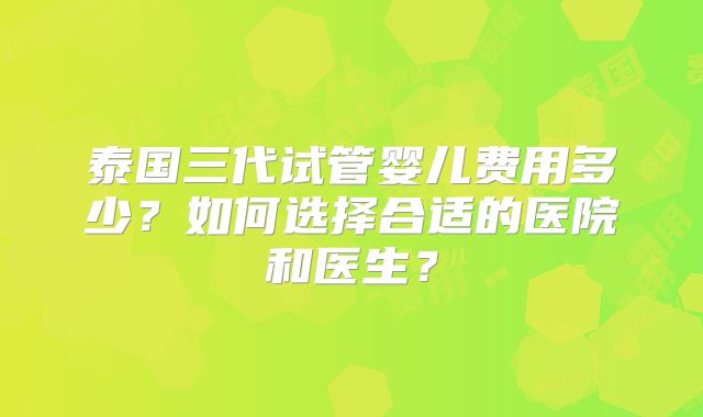 泰国三代试管婴儿费用多少?如何选择合适的医院和医生?