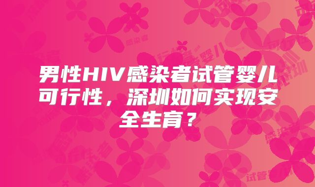 男性HIV感染者试管婴儿可行性，深圳如何实现安全生育？