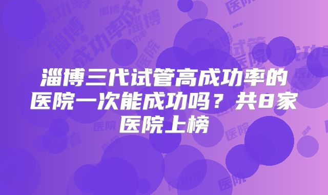 淄博三代试管高成功率的医院一次能成功吗？共8家医院上榜