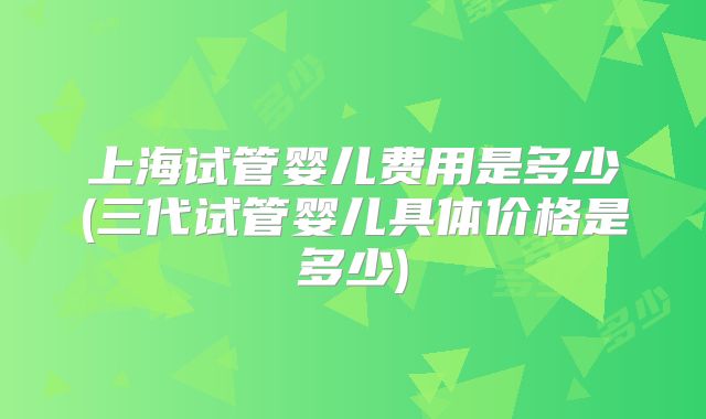 上海试管婴儿费用是多少(三代试管婴儿具体价格是多少)