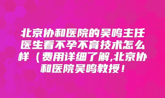北京协和医院的吴鸣主任医生看不孕不育技术怎么样（费用详细了解,北京协和医院吴鸣教授！